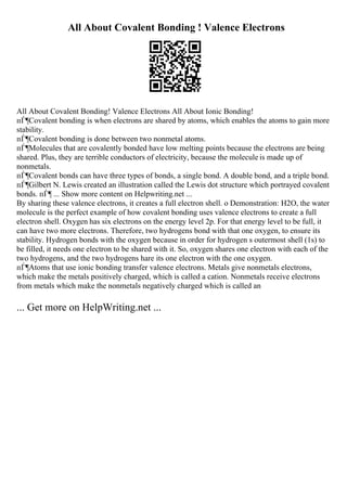 All About Covalent Bonding ! Valence Electrons
All About Covalent Bonding! Valence Electrons All About Ionic Bonding!
пЃ¶Covalent bonding is when electrons are shared by atoms, which enables the atoms to gain more
stability.
пЃ¶Covalent bonding is done between two nonmetal atoms.
пЃ¶Molecules that are covalently bonded have low melting points because the electrons are being
shared. Plus, they are terrible conductors of electricity, because the molecule is made up of
nonmetals.
пЃ¶Covalent bonds can have three types of bonds, a single bond. A double bond, and a triple bond.
пЃ¶Gilbert N. Lewis created an illustration called the Lewis dot structure which portrayed covalent
bonds. пЃ¶ ... Show more content on Helpwriting.net ...
By sharing these valence electrons, it creates a full electron shell. o Demonstration: H2O, the water
molecule is the perfect example of how covalent bonding uses valence electrons to create a full
electron shell. Oxygen has six electrons on the energy level 2p. For that energy level to be full, it
can have two more electrons. Therefore, two hydrogens bond with that one oxygen, to ensure its
stability. Hydrogen bonds with the oxygen because in order for hydrogen s outermost shell (1s) to
be filled, it needs one electron to be shared with it. So, oxygen shares one electron with each of the
two hydrogens, and the two hydrogens hare its one electron with the one oxygen.
пЃ¶Atoms that use ionic bonding transfer valence electrons. Metals give nonmetals electrons,
which make the metals positively charged, which is called a cation. Nonmetals receive electrons
from metals which make the nonmetals negatively charged which is called an
... Get more on HelpWriting.net ...
 