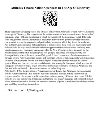 Attitudes Toward Native Americans In The Age Of Discovery
There were many different policies and attitudes of European Americans toward Native Americans
in the age of Discovery. The responses of the various nations of Native Americans to the arrival of
Europeans after 1492, and the manner in which they dealt with their presence, varied differently
from one group to another. Responses to encounters between both groups depended on cultural
characteristics, or on the economic and political circumstances which they found themselves in.
Just as there was no universal Indian response to the encounter there were also many significant
differences in the ways the Europeans and others approached the natives whose land they were
intent on occupying. Europeans having arrived in the New World were there in search for the
path to riches and the latter not caring who was going to be harmed or whose property was
destroyed in the process for their own selfish greed. A brief comparison of various encounters
between several Native American nations and European settlers of various periods will demonstrate
the series of fundamental factors that had an impact of the relationships between the various
groups. There was however, one universal characteristic among the Europeans which was that all
Europeans of whatever social origin considered themselves superior to the Native Americans and
this was reflected in their... Show more content on Helpwriting.net ...
After the Civil War the migration of Americans westward grew. For Americans they considered
this the American Dream . Far from the noise and nonsense of cities. Where your friends or
neighbors couldn t be seen or heard from without a distant journey. What the Americans failed to
consider was that our moving process upon other land was already occupied and sustained lives of
others who were sacred to the land for unknown amounts of years. Americans viewed these natives
as a small bug something to squash or
... Get more on HelpWriting.net ...
 