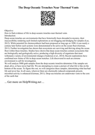 The Deep Oceanic Trenches Near Thermal Vents
Objective:
How to find evidence of life in deep oceanic trenches near thermal vents
Introduction:
Deep ocean trenches are environments that have historically been shrouded in mystery, their
inaccessibility rendering such limited explorations as net dragging and dredging for samples (Lee,
2012). While potential for chemosynthesis had been proposed as long ago as 1890, it was nearly a
century later before such systems were demonstrated to be active on the ocean floor (German,
2011). Further investigation has shown that ecosystems are surviving and thriving along the ocean
floor within these trenches. Studies have shown that deep ocean trenches contain ecosystems that
are biologically and geologically active, producing a high diversity of organisms that must
withstand a variety of environmental changes (Anderson et al., 2014). Recent explorations have
confirmed new forms of life in deep ocean trenches. Life discovered in such an extreme
environment is call for investigation.
We will analyze 5000 grab samples from the deep oceanic trenchto determine if the samples are
dead, alive, or have never had life. We are attempting to create a picture of what life is like on the
bottom of the ocean. To figure this out, we will categorize these samples, determining what has/had
life and never has. In all cases, wherever there are chemically reduced compounds present,
microbial activity is enhanced (German, 2011). Deep sea trenches are underwater vents to the core
of the earth that
... Get more on HelpWriting.net ...
 