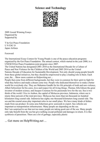 Science and Technology
2009 Award Winning Essays
Organized by
Supported by
T he Goi Peace Foundation
U N ESC O
Japan Airlines
Foreword
The International Essay Contest for Young People is one of the peace education programs
organized by the Goi Peace Foundation. The annual contest, which started in the year 2000, is a
UNESCO/Goi Peace Foundation joint program since 2007.
The United Nations has designated 2001 2010 as the International Decade for a Culture of
Peace and Non Violence for the Children of the World and 2005 2014 as the United
Nations Decade of Education for Sustainable Development. Not only should young people benefit
from these global initiatives, but they should be empowered to play a leading role in them. Each
year, the ... Show more content on Helpwriting.net ...
People that come from different backgrounds, but they were in common for their spirit to fight for
what they believe and made a dream come true. People who dedicated themselves to make a better
world for everybody else. They are Mahatma Gandhi for his life principle of truth and non violence,
Albert Schweitzer for his cares, love and respect for all living things, Thomas Alfa Edison the great
inventor of modern science, and Jacques Cousteau for his passionate love for the sea. Sea is two
thirds of the world. I live in Ambon, the capital of Moluccas province, Indonesia, where sea is
ninety three percent of the total province. Moluccas has more than ten thousand six hundred
kilometers long coastal side. Indonesia has eighty one thousand kilometers long coastal side. The
sea and the coastal areas play important roles in our small place. We have many kinds of dishes
made from sea product. In some area fishermen grow seaweeds to export. Sea vehicles are
important as transportation infrastructure. Many people are depending on the sea.
But I am surprised to see that not too many people are taking good care of the sea. Many people
only take benefit from the sea but give nothing except pollutant and damages in return. It is like
symbiosis of parasitism. There are a lot of garbage, especially plastic
... Get more on HelpWriting.net ...
 