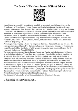The Power Of The Great Powers Of Great Britain
Using Europe as essentially a blank tablet on which to create their own Balance of Power, the
Great Powers of Great Britain, Prussia, Austria, and Russia (with France, the defeated power,
playing a lesser role) re drew the map. There had been other pressing matters to settle: the rights of
German Jews, the abolition of the slave trade and navigation on European rivers, not to mention the
restoration of the Bourbon royal family in France, Spain and Naples, the constitution of
Switzerland, issues of diplomatic precedence and, last but not least, the foundation of a new
German confederation to replace the defunct Holy Roman Empire. Sensing that Napoleon was
vulnerable, an Alliance of Russia, Prussia, Austria, and Great Britain formed, and... Show more
content on Helpwriting.net ...
At many points during negotiations, various powers threatened the use of force, and it seemed that
some questions cannot be resolved diplomatically power. However, the Congress of Viennaended
peacefully, and laid the foundation of relative peace between the great powers of Europe for 40
years until the Crimean War of 1854 1856
The great victorious powers (Russia, Britain, Austria and Prussia) invited other states of Europe
to send plenipotentiaries to Vienna for a peace conference. There had been other urgent issues to
be resolved: the rights of Jews in Germany, the abolition of the slave trade and navigation in
European rivers, not to mention the restoration of the Bourbon royal family in France, Spain and
Naples, the constitution of Switzerland, issues of diplomatic precedence and, last but not least,
the foundation of a new German confederation to replace the late Holy Roman Empire. The root
of the crisis could, again, is in a failure of Congress system (and again in the Holy Alliance): the
omission of the Ottoman Empire of European peace. In 1830 Czartoryski, who was on the wrong
side of a Polish rebellion against Russian side, he regretted that despite perpetual peace had become
the conception of the most powerful monarchs of the continent (he referred in particular to Tsar
Alexander) diplomacy had corrupted and turned into poison.
The Congress of Vienna also to ban the slave trade in the Atlantic. All the great
... Get more on HelpWriting.net ...
 