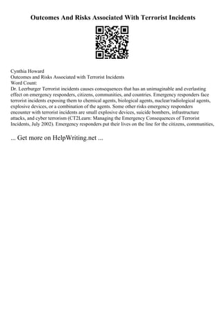 Outcomes And Risks Associated With Terrorist Incidents
Cynthia Howard
Outcomes and Risks Associated with Terrorist Incidents
Word Count:
Dr. Leerburger Terrorist incidents causes consequences that has an unimaginable and everlasting
effect on emergency responders, citizens, communities, and countries. Emergency responders face
terrorist incidents exposing them to chemical agents, biological agents, nuclear/radiological agents,
explosive devices, or a combination of the agents. Some other risks emergency responders
encounter with terrorist incidents are small explosive devices, suicide bombers, infrastructure
attacks, and cyber terrorism (CT2Learn: Managing the Emergency Consequences of Terrorist
Incidents, July 2002). Emergency responders put their lives on the line for the citizens, communities,
... Get more on HelpWriting.net ...
 