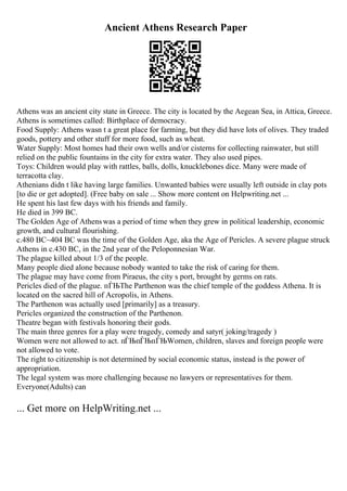 Ancient Athens Research Paper
Athens was an ancient city state in Greece. The city is located by the Aegean Sea, in Attica, Greece.
Athens is sometimes called: Birthplace of democracy.
Food Supply: Athens wasn t a great place for farming, but they did have lots of olives. They traded
goods, pottery and other stuff for more food, such as wheat.
Water Supply: Most homes had their own wells and/or cisterns for collecting rainwater, but still
relied on the public fountains in the city for extra water. They also used pipes.
Toys: Children would play with rattles, balls, dolls, knucklebones dice. Many were made of
terracotta clay.
Athenians didn t like having large families. Unwanted babies were usually left outside in clay pots
[to die or get adopted]. (Free baby on sale ... Show more content on Helpwriting.net ...
He spent his last few days with his friends and family.
He died in 399 BC.
The Golden Age of Athenswas a period of time when they grew in political leadership, economic
growth, and cultural flourishing.
c.480 BC~404 BC was the time of the Golden Age, aka the Age of Pericles. A severe plague struck
Athens in c.430 BC, in the 2nd year of the Peloponnesian War.
The plague killed about 1/3 of the people.
Many people died alone because nobody wanted to take the risk of caring for them.
The plague may have come from Piraeus, the city s port, brought by germs on rats.
Pericles died of the plague. пЃЊThe Parthenon was the chief temple of the goddess Athena. It is
located on the sacred hill of Acropolis, in Athens.
The Parthenon was actually used [primarily] as a treasury.
Pericles organized the construction of the Parthenon.
Theatre began with festivals honoring their gods.
The main three genres for a play were tragedy, comedy and satyr( joking/tragedy )
Women were not allowed to act. пЃЊпЃЊпЃЊWomen, children, slaves and foreign people were
not allowed to vote.
The right to citizenship is not determined by social economic status, instead is the power of
appropriation.
The legal system was more challenging because no lawyers or representatives for them.
Everyone(Adults) can
... Get more on HelpWriting.net ...
 