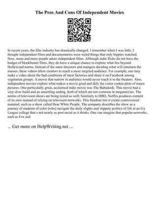 The Pros And Cons Of Independent Movies
In recent years, the film industry has drastically changed. I remember when I was little, I
thought independent films and documentaries were weird things that only hippies watched.
Now, more and more people adore independent films. Although indie flicks do not have the
budget of blockbuster films, they do have a unique chance to explore what lies beyond
Hollywood norms. Instead of the same directors and mangers deciding what will entertain the
masses, these videos allow creators to reach a more targeted audience. For example, one may
make a video about the bad conditions of meat factories and share it on Facebook among
vegetarian groups. A movie that narrow in audience would never reach it to the theaters. Also,
independent movies explore what makes a movie good and defy the cutter cookie plots of major
pictures. One particularly great, acclaimed indie movie was The Babadook. This movie had a
very slow build and an unsettling ending, both of which are not common in megamovies. The
norms of television shows are being tested as well. Similarly to HBO, Netflix produces content
of its own instead of relying on television networks. This freedom lets it create controversial
material, such as a show called Dear White People. The company describes the show as a
journey of students of color [who] navigate the daily slights and slippery politics of life at an Ivy
League college that s not nearly as post racial as it thinks. One can imagine that popular networks,
such as Fox and
... Get more on HelpWriting.net ...
 