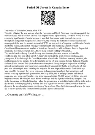Period Of Unrest In Canada Essay
The Period of Unrest in Canada After WWI
The after effect of the war was not what the European and North American countries expected, the
war concluded with Canadian citizens in a displeased and agitated state. The First World War was
extremely significant to Canada because it was their first major battle in which they were
triumphant and gained independence. However, the country did not foresee the difficulties that
accompanied the war. As a result, the end of WWI led to a period of negative conditions in Canada
due to the banning of alcohol, rising government debt, and increasing unemployment.
Canadian soldiers consumed alcohol to intoxicate themselves, which allowed them to forget their
issues and move on, however, the ... Show more content on Helpwriting.net ...
The war industries closing down led many men to unemployment, several undesirable
conditions and post war labor unrest. A man who survived the great depression stated, As a
young man, I lived through the Great Depression, when banks failed and so many lost their jobs
and homes and went hungry. I was fortunate to have a job at a canning factory that paid 25 cents
an hour (Faust James). This quote shows the atmosphere during the great depression with high
rates of unemployment and bankruptcy. James Faust was grateful that he at least had a job that
paid him 25 cents per hour, showing the requisite for men to provide for their families in any
way possible. However, they were beginning to become restless about their conditions and
started to act up against their government. On May 1919, the Winnipeg General strike took
place, and was known as Canada s best known general strike. 30,000 workers left their jobs and
began to demand 85 cents per hour, 8 hour workdays and the right to collectively bargain. The
strike then ended on Bloody Saturday , when the government arrested the leaders of the strike and a
riot formed in Winnipeg (Reilly Nolan). This was significant because of the attention that was
drawn to the social and economic problems of the workers. Thus forth, the unemployment for men
led to severe poverty and frustration that caused a period of unrest in
... Get more on HelpWriting.net ...
 