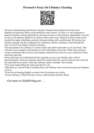 Persuasive Essay On Chimney Cleaning
All across Johannesburg and Pretoria, majority of homeowners depend on the heat from
fireplaces to keep their family warm during the winter season. As such, it is very important to
keep the fireplace working optimally by ensuring you have a clean chimney. Regrettably, if you do
not have your chimney cleaned it can lead to many major issues. Majority of these issues can be
avoided by simply scheduling a periodic chimneycleaning with a professional. By having your
chimney cleaned, you give it adequate air combustion, thereby resulting to clean burning fire.
How To Tell If You Need a Chimney Cleaning
The main purpose of a chimney is to allow smoke and carbon monoxide to exit your home. This
will allow you to delight in the benefits of a fire with neither of the risks. While many chimney
sweeps recommend that you have your chimney cleaned at least once in a year, sometimes it may
need more than that.
Factors like type of wood burned and how regularly you use your fireplace play a role in
determining how often your chimney should be cleaned. But that s not all, there are also some tell
tale signs that let you know when your chimney needs a cleaning. They include:
*Too much smoke filling the room once the fire is lit.
*Bad odors or a rush of cold air emitting from your chimney when you are not using your fireplace
or stove.
*Your fire not burning brightly as usual or the fire starting very slowly.
*If your chimney is filled with nests, leaves, small animals and other debris.
... Get more on HelpWriting.net ...
 