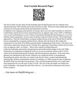 Iron Curtain Research Paper
The Iron Curtain was the name for this boundary that divided Europe into two separate areas
which lasted from 1945 until the end of the Cold War in 1991. The Iron Curtain ended open contact
with the rest of Europe and the West and defined the Cold War.
In addition to the ongoing confrontations in Europe, there were also other hostilities in which the
United States and the Soviet Union found themselves on opposite sides. From 1945 to 1949 there
were several confrontations in Asia. Chinese Communists defeated the Kuomintang in a civil war,
and then China negotiated a 10 year treaty of alliance and aid with the Soviets. The United States
opposed this. Then the United States occupied southern Korea at the end of World War II and the
Soviets responded by occupying northern Korea. Shortly after the Korean War ended, the
communists in Viet Nam (Viet Minh) announced their independence from France. This led to war
with France which later turned into the Vietnam War; again the United States and the Soviet Union
were on opposite sides. As if these ... Show more content on Helpwriting.net ...
Under his leadership, perestroika (reorganization and modernization) began in the mid 1980s.
Perestroika was important in ending the cold war. It was an economic reform in the U.S.S.R.
which involved decentralizing the economy and allowing private enterprise. At the same time,
glasnost was introduced to the Soviets. Glasnost was a political reform. It encompassed
dismantling the police state that was central to the Soviet Union s control and dramatically
reducing their military commitments outside of its borders. In 1989, during the time of glasnost,
the Berlin Wall was torn down by protesters. This wall had divided Germany into 2 parts (free
and communist) for over 40 years. In the U.S.S.R., the core of the old empire was broken for
good. Gorbachev, who began the end of the cold war , was forced into retirement as the Soviet
Union ceased to
... Get more on HelpWriting.net ...
 