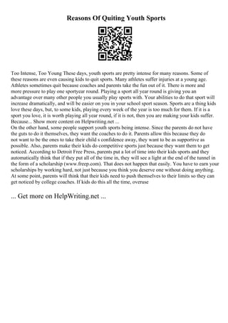 Reasons Of Quiting Youth Sports
Too Intense, Too Young These days, youth sports are pretty intense for many reasons. Some of
these reasons are even causing kids to quit sports. Many athletes suffer injuries at a young age.
Athletes sometimes quit because coaches and parents take the fun out of it. There is more and
more pressure to play one sportyear round. Playing a sport all year round is giving you an
advantage over many other people you usually play sports with. Your abilities to do that sport will
increase dramatically, and will be easier on you in your school sport season. Sports are a thing kids
love these days, but, to some kids, playing every week of the year is too much for them. If it is a
sport you love, it is worth playing all year round, if it is not, then you are making your kids suffer.
Because... Show more content on Helpwriting.net ...
On the other hand, some people support youth sports being intense. Since the parents do not have
the guts to do it themselves, they want the coaches to do it. Parents allow this because they do
not want to be the ones to take their child s confidence away, they want to be as supportive as
possible. Also, parents make their kids do competitive sports just because they want them to get
noticed. According to Detroit Free Press, parents put a lot of time into their kids sports and they
automatically think that if they put all of the time in, they will see a light at the end of the tunnel in
the form of a scholarship (www.freep.com). That does not happen that easily. You have to earn your
scholarships by working hard, not just because you think you deserve one without doing anything.
At some point, parents will think that their kids need to push themselves to their limits so they can
get noticed by college coaches. If kids do this all the time, overuse
... Get more on HelpWriting.net ...
 