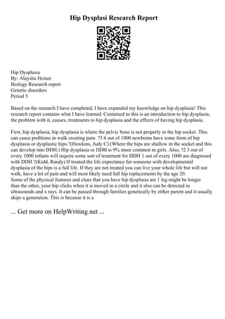 Hip Dysplasi Research Report
Hip Dysplasia
By: Alaysha Heiner
Biology Research report
Genetic disorders
Period 5
Based on the research I have completed, I have expanded my knowledge on hip dysplasia! This
research report contains what I have learned. Contained in this is an introduction to hip dysplasia,
the problem with it, causes, treatments to hip dysplasia and the effects of having hip dysplasia.
First, hip dysplasia, hip dysplasia is where the pelvic bone is not properly in the hip socket. This
can cause problems in walk creating pain. ?3 6 out of 1000 newborns have some form of hip
dysplasia or dysplastic hips.?(Hawkins, Judy C) (Where the hips are shallow in the socket and this
can develop into DDH.) Hip dysplasia or DDH is 9% more common in girls. Also, ?2 3 out of
every 1000 infants will require some sort of treatment for DDH 1 out of every 1000 are diagnosed
with DDH.?(Kidd, Randy) If treated the life expectance for someone with developmental
dysplasia of the hips is a full life. If they are not treated you can live your whole life but will not
walk, have a lot of pain and will most likely need full hip replacements by the age 20.
Some of the physical features and clues that you have hip dysplasia are 1 leg might be longer
than the other, your hip clicks when it is moved in a circle and it also can be detected in
ultrasounds and x rays. It can be passed through families genetically by either parent and it usually
skips a generation. This is because it is a
... Get more on HelpWriting.net ...
 