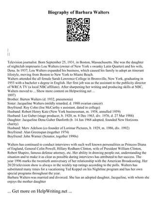 Biography of Barbara Walters
|
| |
Television journalist. Born September 25, 1931, in Boston, Massachusetts. She was the daughter
of nightclub impresario Lou Walters (owner of New York s swanky Latin Quarter) and his wife,
Dena. In 1937, Lou Walters expanded his business, which caused his family to adopt an itinerant
lifestyle, moving from Boston to New York to Miami Beach.
Walters attended the all female Sarah Lawrence College in Bronxville, New York, graduating in
1953 with a bachelor s degree in English. Her first job was as the assistant to the publicity director
of WRCA TV (a local NBCaffiliate). After sharpening her writing and producing skills at NBC,
Walters moved to ... Show more content on Helpwriting.net ...
1897)
Brother: Burton Walters (d. 1932, pneumonia)
Sister: Jacqueline Walters (mildly retarded, d. 1988 ovarian cancer)
Boyfriend: Roy Cohn (Joe McCarthy s assistant, dated in college)
Husband: Robert Henry Katz (New York businessman, m. 1958, annulled 1959)
Husband: Lee Guber (stage producer, b. 1920, m. 8 Dec 1963, div. 1976, d. 27 Mar 1988)
Daughter: Jacqueline Dena Guber Danforth (b. 14 Jun 1968 adopted, founded New Horizons
charity)
Husband: Merv Adelson (co founder of Lorimar Pictures, b. 1929, m. 1986, div. 1992)
Boyfriend: Alan Greenspan (together 1974)
Boyfriend: John Warner (Senator, together 1990s)
Walters has continued to conduct interviews with such well known personalities as Princess Diana
of England, General Colin Powell, Hillary Rodham Clinton, wife of President William Clinton,
Robert Shapiro, famous defense attorney, etc. Her ability in drawing people out, understanding the
situation and to make it as clear as possible during interviews has attributed to her success. The
year 1996 marks the twentieth anniversary of her relationship with the American Broadcasting. Her
20/20 television show is always in the weekly top ratings according to the polls. Walters has
substituted many times for a vacationing Ted Koppel on his Nightline program and has her own
special programs throughout the year.
Barbara Walters was married and divorced. She has an adopted daughter, Jacqueline, with whom she
enjoys the mother daughter
... Get more on HelpWriting.net ...
 