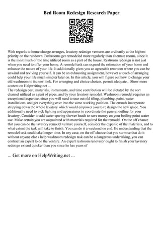 Bed Room Redesign Research Paper
With regards to home change arranges, lavatory redesign ventures are ordinarily at the highest
priority on the rundown. Bathrooms get remodeled more regularly than alternate rooms, since it
is the most much of the time utilized room as a part of the house. Restroom redesign is not just
when you need to offer your home. A remodel task can expand the estimation of your home and
enhance the nature of your life. It additionally gives you an agreeable restroom where you can be
unwind and reviving yourself. It can be an exhausting assignment, however a touch of arranging
could help your life much simpler later on. In this article, you will figure out how to change your
old washroom to its new look. For arranging and choice choices, permit adequate... Show more
content on Helpwriting.net ...
The redesign cost, materials, instruments, and time contribution will be dictated by the sort
channel utilized as a part of pipes, and by your lavatory remodel. Washroom remodel requires an
exceptional expertise, since you will need to tear out old tiling, plumbing, paint, water
installations, and get everything over into the same working position. The errands incorporate
stripping down the whole lavatory which would empower you to re design the new space. You
additionally need to pick lighting and apparatuses to coordinate the general outline for your
lavatory. Consider to add water sparing shower heads to save money on your boiling point water
use. Make certain you are acquainted with materials required for the remodel. On the off chance
that you can do the lavatory remodel venture yourself, consider the expense of the materials, and to
what extent the task will take to finish. You can do it a weekend on end. Be understanding that the
remodel task could take longer time. In any case, on the off chance that you surmise that do it
without anyone else s help washroom redesign task can be a dangerous undertaking, you can
contract an expert to do the venture. An expert restroom renovator ought to finish your lavatory
redesign extend quicker than you since he has years of
... Get more on HelpWriting.net ...
 