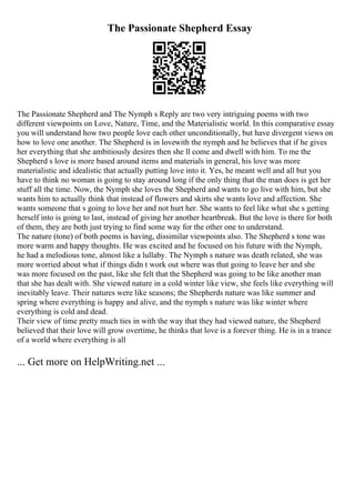 The Passionate Shepherd Essay
The Passionate Shepherd and The Nymph s Reply are two very intriguing poems with two
different viewpoints on Love, Nature, Time, and the Materialistic world. In this comparative essay
you will understand how two people love each other unconditionally, but have divergent views on
how to love one another. The Shepherd is in lovewith the nymph and he believes that if he gives
her everything that she ambitiously desires then she ll come and dwell with him. To me the
Shepherd s love is more based around items and materials in general, his love was more
materialistic and idealistic that actually putting love into it. Yes, he meant well and all but you
have to think no woman is going to stay around long if the only thing that the man does is get her
stuff all the time. Now, the Nymph she loves the Shepherd and wants to go live with him, but she
wants him to actually think that instead of flowers and skirts she wants love and affection. She
wants someone that s going to love her and not hurt her. She wants to feel like what she s getting
herself into is going to last, instead of giving her another heartbreak. But the love is there for both
of them, they are both just trying to find some way for the other one to understand.
The nature (tone) of both poems is having, dissimilar viewpoints also. The Shepherd s tone was
more warm and happy thoughts. He was excited and he focused on his future with the Nymph,
he had a melodious tone, almost like a lullaby. The Nymph s nature was death related, she was
more worried about what if things didn t work out where was that going to leave her and she
was more focused on the past, like she felt that the Shepherd was going to be like another man
that she has dealt with. She viewed nature in a cold winter like view, she feels like everything will
inevitably leave. Their natures were like seasons; the Shepherds nature was like summer and
spring where everything is happy and alive, and the nymph s nature was like winter where
everything is cold and dead.
Their view of time pretty much ties in with the way that they had viewed nature, the Shepherd
believed that their love will grow overtime, he thinks that love is a forever thing. He is in a trance
of a world where everything is all
... Get more on HelpWriting.net ...
 