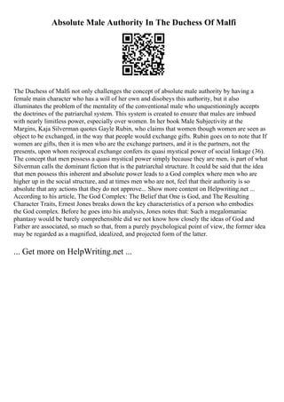 Absolute Male Authority In The Duchess Of Malfi
The Duchess of Malfi not only challenges the concept of absolute male authority by having a
female main character who has a will of her own and disobeys this authority, but it also
illuminates the problem of the mentality of the conventional male who unquestioningly accepts
the doctrines of the patriarchal system. This system is created to ensure that males are imbued
with nearly limitless power, especially over women. In her book Male Subjectivity at the
Margins, Kaja Silverman quotes Gayle Rubin, who claims that women though women are seen as
object to be exchanged, in the way that people would exchange gifts. Rubin goes on to note that If
women are gifts, then it is men who are the exchange partners, and it is the partners, not the
presents, upon whom reciprocal exchange confers its quasi mystical power of social linkage (36).
The concept that men possess a quasi mystical power simply because they are men, is part of what
Silverman calls the dominant fiction that is the patriarchal structure. It could be said that the idea
that men possess this inherent and absolute power leads to a God complex where men who are
higher up in the social structure, and at times men who are not, feel that their authority is so
absolute that any actions that they do not approve... Show more content on Helpwriting.net ...
According to his article, The God Complex: The Belief that One is God, and The Resulting
Character Traits, Ernest Jones breaks down the key characteristics of a person who embodies
the God complex. Before he goes into his analysis, Jones notes that: Such a megalomaniac
phantasy would be barely comprehensible did we not know how closely the ideas of God and
Father are associated, so much so that, from a purely psychological point of view, the former idea
may be regarded as a magnified, idealized, and projected form of the latter.
... Get more on HelpWriting.net ...
 