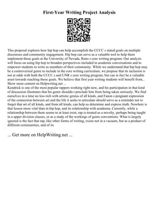 First-Year Writing Project Analysis
This proposal explores how hip hop can help accomplish the CCCC s stated goals on multiple
discourses and community engagement. Hip hop can serve as a valuable tool to help them
implement those goals at the University of Nevada, Reno s core writing program. Our analysis
will focus on using hip hop to broaden perspectives included in academic conversations and to
empower students to write as members of their community. While we understand that hip hop may
be a controversial genre to include in the core writing curriculum, we propose that its inclusion is
not at odds with both the CCCC s and UNR s core writing program, but can in fact be a valuable
asset towards reaching those goals. We believe that first year writing students will benefit from...
Show more content on Helpwriting.net ...
Kendrick is one of the most popular rappers working right now, and his participation in that kind
of discussion illustrates that his genre shouldn t preclude him from being taken seriously. We find
ourselves in a time no less rich with artistic genius of all kinds, and Fanon s poignant expression
of the connection between art and the life it seeks to articulate should serve as a reminder not to
forget that art of all kinds, and from all kinds, can help us determine and express truth. Nowhere is
that lesson more vital than in hip hop, and its relationship with academia. Currently, while a
relationship between them seems to at least exist, rap is treated as a novelty, perhaps being taught
in a upper division classes, or as a study of the workings of genre conventions. What is largely
ignored is the fact that rap, like other forms of writing, exists not in a vacuum, but as a product of
different communities, and of its
... Get more on HelpWriting.net ...
 