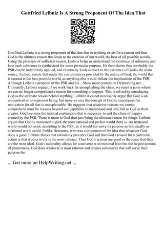 Gottfried Leibniz Is A Strong Proponent Of The Idea That
Gottfried Leibniz is a strong proponent of the idea that everything exists for a reason and that
God is the ultimate reason that leads to the creation of our world, the best of all possible worlds.
Using the principle of sufficient reason, Leibniz helps us understand the existence of substance and
how each substance is synthesized for some particular purpose. He then claims that inevitably the
PSR can be indefinitely applied, and eventually leads us back to the existence of Godas the main
source. Leibniz asserts that under the circumstances provided by the nature of God, the world that
is created is the best possible world, as anything else would violate the implications of the PSR.
Although Leibniz s proposal of the PSR and his... Show more content on Helpwriting.net ...
Ultimately, Leibniz argues, if we work back far enough along the chain, we reach a point where
we can no longer comprehend a reason for something to happen. This is solved by introducing
God as the ultimate reason behind anything. Leibniz does not necessarily argue that God is an
omnipotent or omnipresent being, but more so uses the concept of God to encompass the
motivation for all that is unexplainable. He suggests that whatever reasons we cannot
comprehend must be reasons beyond our capability to understand and only fall to God as their
creator. God becomes the rational explanation that is necessary to end the chain of inquiry
created by the PSR. There is more to God than just being the ultimate reason for things. Leibniz
argues that God is motivated to pick the most rational and perfect world there is. An irrational
world would not exist, according to the PSR, as it would not serve its purpose as holistically as
a rational world could. Unlike Descartes, who was a proponent of the idea that whatever God
does is good, Leibniz thinks that rationality precedes God and that God s reason for a particular
action is that it objectively is the most rational. Thus God s actions are good in the sense that they
are the most ideal. God s rationality allows for a universe with minimal laws but the largest amount
of phenomena. God does whatever is most rational and creates substances that will serve their
purpose the
... Get more on HelpWriting.net ...
 