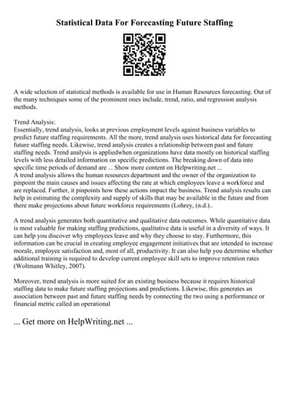 Statistical Data For Forecasting Future Staffing
A wide selection of statistical methods is available for use in Human Resources forecasting. Out of
the many techniques some of the prominent ones include, trend, ratio, and regression analysis
methods.
Trend Analysis:
Essentially, trend analysis, looks at previous employment levels against business variables to
predict future staffing requirements. All the more, trend analysis uses historical data for forecasting
future staffing needs. Likewise, trend analysis creates a relationship between past and future
staffing needs. Trend analysis is appliedwhen organizations have data mostly on historical staffing
levels with less detailed information on specific predictions. The breaking down of data into
specific time periods of demand are ... Show more content on Helpwriting.net ...
A trend analysis allows the human resources department and the owner of the organization to
pinpoint the main causes and issues affecting the rate at which employees leave a workforce and
are replaced. Further, it pinpoints how these actions impact the business. Trend analysis results can
help in estimating the complexity and supply of skills that may be available in the future and from
there make projections about future workforce requirements (Lohrey, (n.d.)..
A trend analysis generates both quantitative and qualitative data outcomes. While quantitative data
is most valuable for making staffing predictions, qualitative data is useful in a diversity of ways. It
can help you discover why employees leave and why they choose to stay. Furthermore, this
information can be crucial in creating employee engagement initiatives that are intended to increase
morale, employee satisfaction and, most of all, productivity. It can also help you determine whether
additional training is required to develop current employee skill sets to improve retention rates
(Woltmann Whitley, 2007).
Moreover, trend analysis is more suited for an existing business because it requires historical
staffing data to make future staffing projections and predictions. Likewise, this generates an
association between past and future staffing needs by connecting the two using a performance or
financial metric called an operational
... Get more on HelpWriting.net ...
 