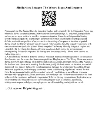 Similarities Between The Weary Blues And Lepanto
Poem Analysis: The Weary Blues by Langston Hughes and Lepanto by G. K. Chesterton Poetry has
been used across different contexts, particularly in historical settings. At one point, compositions
such as poems were written in an effort to document certain dimensions that prevailed during
specific times and periods. Interestingly, compositions written in different contexts possessed
definite similarities regardless of aspects such as the setting of the poem or the time or period
during which the literary element was developed. Following this fact, the respective discourse will
concentrate on two particular poems. These comprise The Weary Blues by Langston Hughes and
Lepanto by G. K. Chesterton. From a physical standpoint, both poems do not possess any
corresponding features in respect to the settings that they respectively... Show more content on
Helpwriting.net ...
K. Chesterton are written in different contexts with each poem documenting some of the influences
that characterized the respective literary compositions. Hughes poem, The Weary Blues was written
during the 1920s period based on its representation of an African American persona (The Negro) as
the lead and sole character in a setting that does not gratify his basic needs. At the time, the social
framework was heavily defined by racial segregation between the white majority and the African
American population, which largely comprised slaves. Additionally, regulations such as the Jim
Crow Laws succeeded in the reinforcement of racism by establishing a social based boundary
between white people and African Americans. The hardships that the latter encountered at the time
influenced the creation as well as development of different literary compositions. Topics that were
covered at the time focused on issues surrounding bigotry such as illiteracy, destitution,
infringement on personal rights, unemployment, social immobility, and significant racial
... Get more on HelpWriting.net ...
 