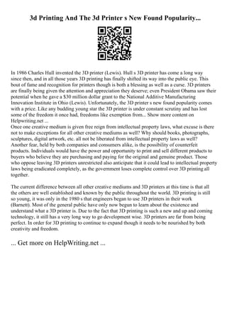 3d Printing And The 3d Printer s New Found Popularity...
In 1986 Charles Hull invented the 3D printer (Lewis). Hull s 3D printer has come a long way
since then, and in all those years 3D printing has finally shifted its way into the public eye. This
bout of fame and recognition for printers though is both a blessing as well as a curse. 3D printers
are finally being given the attention and appreciation they deserve; even President Obama saw their
potential when he gave a $30 million dollar grant to the National Additive Manufacturing
Innovation Institute in Ohio (Lewis). Unfortunately, the 3D printer s new found popularity comes
with a price. Like any budding young star the 3D printer is under constant scrutiny and has lost
some of the freedom it once had, freedoms like exemption from... Show more content on
Helpwriting.net ...
Once one creative medium is given free reign from intellectual property laws, what excuse is there
not to make exceptions for all other creative mediums as well? Why should books, photographs,
sculptures, digital artwork, etc. all not be liberated from intellectual property laws as well?
Another fear, held by both companies and consumers alike, is the possibility of counterfeit
products. Individuals would have the power and opportunity to print and sell different products to
buyers who believe they are purchasing and paying for the original and genuine product. Those
who oppose leaving 3D printers unrestricted also anticipate that it could lead to intellectual property
laws being eradicated completely, as the government loses complete control over 3D printing all
together.
The current difference between all other creative mediums and 3D printers at this time is that all
the others are well established and known by the public throughout the world. 3D printing is still
so young, it was only in the 1980 s that engineers began to use 3D printers in their work
(Barnett). Most of the general public have only now begun to learn about the existence and
understand what a 3D printer is. Due to the fact that 3D printing is such a new and up and coming
technology, it still has a very long way to go development wise. 3D printers are far from being
perfect. In order for 3D printing to continue to expand though it needs to be nourished by both
creativity and freedom.
... Get more on HelpWriting.net ...
 
