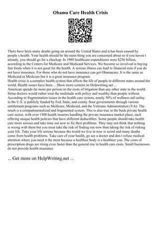 Obama Care Health Crisis
There have been many deaths going on around the United States and it has been caused by
people s health. Your health should be the main thing you are concerned about so if you haven t
already, you should go for a checkup. In 1980 healthcare expenditures were $256 billion,
according to the Centers for Medicare and Medicaid Services. We become so involved in buying
fast foods when it is not good for the health. A serious illness can lead to financial ruin if you do
not have insurance. For those who do not have insurance can get Obamacare. It is the same as
Medicaid or Medicare but it is a great insurance program.
Health crisis is a complex health system that affects the life of people in different states around the
world. Health issues have been ... Show more content on Helpwriting.net ...
American spends far more per person on the costs of litigation than any other state in the world.
Some doctors would rather treat the multitude with policy and wealthy than people without.
According to fragmentation issues in the health care system, nearly 50% of wellness aid outlay
in the U.S. is publicly funded by Fed, State, and county floor governments through various
entitlement programs such as Medicare, Medicaid, and the Veterans Administration (VA). The
result is a compartmentalized and fragmented system. This is also true in the buck private health
care sector, with over 1500 health insurers handling the private insurance market place, each
offering unique health policies that have different deductibles. Some people should take health
care more serious and take time out now to fix their problems. They may not think that nothing
is wrong with them but you must take the risk of finding out now than taking the risk of risking
your life. Take your life serious because the world we live in now is weird and many deaths
come from health problems. Take care of your health, go see a doctor and don t refuse medical
attention where you need it the most because a healthier body is a healthier you. The costs of
prescription drugs are rising even faster than the general rise in health care costs. Small businesses
do not provide health insurance
... Get more on HelpWriting.net ...
 