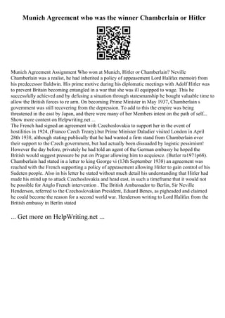 Munich Agreement who was the winner Chamberlain or Hitler
Munich Agreement Assignment Who won at Munich, Hitler or Chamberlain? Neville
Chamberlain was a realist, he had inherited a policy of appeasement Lord Halifax memoir) from
his predecessor Baldwin. His prime motive during his diplomatic meetings with Adolf Hitler was
to prevent Britain becoming entangled in a war that she was ill equipped to wage. This he
successfully achieved and by defusing a situation through statesmanship he bought valuable time to
allow the British forces to re arm. On becoming Prime Minister in May 1937, Chamberlain s
government was still recovering from the depression. To add to this the empire was being
threatened in the east by Japan, and there were many of her Members intent on the path of self...
Show more content on Helpwriting.net ...
The French had signed an agreement with Czechoslovakia to support her in the event of
hostilities in 1924, (Franco Czech Treaty).but Prime Minister Daladier visited London in April
28th 1938, although stating publically that he had wanted a firm stand from Chamberlain over
their support to the Czech government, but had actually been dissuaded by logistic pessimism!
However the day before, privately he had told an agent of the German embassy he hoped the
British would suggest pressure be put on Prague allowing him to acquiesce. (Butler ra1971p68).
Chamberlain had stated in a letter to king George vi (13th September 1938) an agreement was
reached with the French supporting a policy of appeasement allowing Hitler to gain control of his
Sudeten people. Also in his letter he stated without much detail his understanding that Hitler had
made his mind up to attack Czechoslovakia and head east, in such a timeframe that it would not
be possible for Anglo French intervention . The British Ambassador to Berlin, Sir Neville
Henderson, referred to the Czechoslovakian President, Eduard Benes, as pigheaded and claimed
he could become the reason for a second world war. Henderson writing to Lord Halifax from the
British embassy in Berlin stated
... Get more on HelpWriting.net ...
 