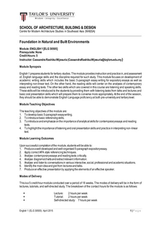 English 1 (ELG 30505): April 2015 1 | P a g e
SCHOOL OF ARCHITECTURE, BUILDING & DESIGN
Centre for Modern Architecture Studies in Southeast Asia (MASSA)
_________________________________________________________________________________________
Foundation in Natural and Built Environments
Module:ENGLISH1[ELG 30505]
Prerequisite:None
CreditHours:5
Instructor:CassandraRashikaWijesuria(CassandraRashika.Wijesuria@taylors.edu.my)
Module Synopsis
English1 preparesstudents for tertiary studies. Themodule providesinstructionandpracticein,andassessment
of, English language skills and the discipline required for such study. This module focuses on development of
academic writing skills which includes the basic 5-paragraph essay writing for expository essays as well as
interpreting non-linear text. On the other hand, the reading skills will center on the analyses of contemporary
essay and reading texts. The other two skills which are covered in this course are listening and speaking skills.
Theseskillswill be introduced to the students byproviding them with listening tasks from talks and lectures and
basic oral presentation skills which will prepare them to converse more appropriately. At the end of the session,
they should be able to demonstrate English Language proficiencyat both pre-universityand tertiarylevel.
Module Teaching Objectives
The teaching objectives of the module are:
1. Todevelopbasic 5-paragraphessaywriting.
2. Tointroducebasic referencingskills.
3. Tointroduceandemphasizeonthe importanceofanalyticalskillsfor contemporaryessays and reading
texts.
4. Tohighlighttheimportanceoflisteningandoralpresentationskillsand practiceininterpretingnon-linear
text.
Module Learning Outcomes
Uponsuccessfulcompletionofthe module,studentswillbeable to:
1. Produceawell-developedandwell-organised5-paragraphexpositoryessay.
2. Apply correctAPA style referencingtechniques.
3. Analyse contemporaryessays andreadingtexts critically.
4. Analyse diagrams/chartsandextractrelevant information.
5. Analyse and listento conversationsin various interactive,social,professionalandacademicsituations.
6. Identify the mainideaandgist from lecturesandtalks.
7. Produceaneffective presentationby applyingthe elementsof aneffective speaker.
Modes of Delivery
Thisisa 5 credithourmoduleconducted over a period of 18 weeks. The modes of deliverywill be in the form of
lectures, tutorials, and self-directed study. The breakdown of the contact hours for the module is as follows:
 Lecture: 2 hours per week
 Tutorial: 2 hours per week
 Self-directed study: 7 hours per week
 