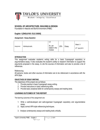 SCHOOL OF ARCHITECTURE, BUILDING & DESIGN
Foundation in Natural and Built Environment (FNBE)
English 1 [ENGL0105 / ELG 30505]
Assignment: Essay Question
Assignment Individual work.
LO
As per
stated in the
module
25% Essay
Week 9
27th
April,2015
INTRODUCTION
This assignment evaluates academic writing skills for a basic 5-paragraph expository or
argumentative essay. It also evaluates the student’s ability to research information to support the
arguments proposed in the essay, to cite the sources of information and also to provide a list of
references.
Referencing:
All persons, books and other sources of information are to be referenced in accordance with the
APA Style.
OBJECTIVES OF ESSAY WRITING
The objectives of this project are as follows:
1. Provide practice in basic 5-paragraph essay writing.
2. Provide instructions in basic referencing skills.
3. Provide basic analytical skills for contemporary essays and reading texts.
LEARNING OUTCOMES OF THIS REPORT
The learning outcomes of this assignment are:
1. Write a well-developed and well-organised 5-paragraph expository and argumentative
essay.
2. Apply correct APA style referencing techniques.
3. Analyse contemporary essays and reading texts critically.
Taylor’s University FNBE - English 1
1 | P a g e
P a g e | 1 of 4
 