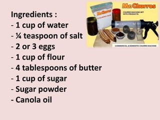 Ingredients :
- 1 cup of water
- ¼ teaspoon of salt
- 2 or 3 eggs
- 1 cup of flour
- 4 tablespoons of butter
- 1 cup of sugar
- Sugar powder
- Canola oil
 