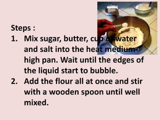 Steps :
1. Mix sugar, butter, cup of water
   and salt into the heat medium-
   high pan. Wait until the edges of
   the liquid start to bubble.
2. Add the flour all at once and stir
   with a wooden spoon until well
   mixed.
 