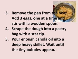 3. Remove the pan from the heat.
   Add 3 eggs, one at a time and
   stir with a wooden spoon.
4. Scrape the dough into a pastry
   bag with a star tip.
5. Pour enough canola oil into a
   deep heavy skillet. Wait until
   the tiny bubbles appear.
 