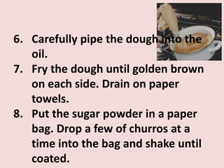 6. Carefully pipe the dough into the
   oil.
7. Fry the dough until golden brown
   on each side. Drain on paper
   towels.
8. Put the sugar powder in a paper
   bag. Drop a few of churros at a
   time into the bag and shake until
   coated.
 