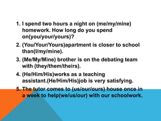 1. I spend two hours a night on (me/my/mine)
   homework. How long do you spend
   on(you/your/yours)?
2. (You/Your/Yours)apartment is closer to school
   than(I/my/mine).
3. (Me/My/Mine) brother is on the debating team
   with (they/them/theirs).
4. (He/Him/His)works as a teaching
   assistant.(He/Him/His)job is very satisfying.
5. The tutor comes to (us/our/ours) house once in
   a week to help(we/us/our) with our schoolwork.
 