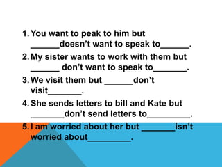 1. You want to peak to him but
   ______doesn’t want to speak to______.
2. My sister wants to work with them but
   ______ don’t want to speak to_______.
3. We visit them but ______don’t
   visit_______.
4. She sends letters to bill and Kate but
   _______don’t send letters to_________.
5. I am worried about her but _______isn’t
   worried about_________.
 