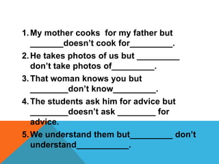 1. My mother cooks for my father but
   _______doesn’t cook for_________.
2. He takes photos of us but _________
   don’t take photos of_________.
3. That woman knows you but
   ________don’t know_________.
4. The students ask him for advice but
   ________doesn’t ask ________ for
   advice.
5. We understand them but_________ don’t
   understand___________.
 