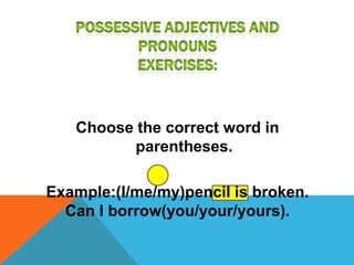 Choose the correct word in
          parentheses.

Example:(I/me/my)pencil is broken.
  Can I borrow(you/your/yours).
 