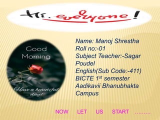 Name: Manoj Shrestha
Roll no:-01
Subject Teacher:-Sagar
Poudel
English(Sub Code:-411)
BICTE 1st semester
Aadikavii Bhanubhakta
Campus
NOW LET US START ………
 