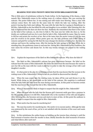 Intermediate English Notes Instructor: Makhdoom Mohsin
M.A in English literature
Compiled by: Seetal Daas (student Batch 2k10) NSSAB @ Golarchi seetal.daas@gmail.com 1
READING TEXT ONE-TWENTY MINUTES WITH MRS.OAKENTUBB
This is little piece of melodrama written by Frank Arthur. In the beginning of the drama, a lady
namely Mrs. Oakentubb comes in the waiting room of a railway station. She was carrying the
suitcase. The porter follows her. It was raining and wild winds were blowing. Then a man with
suitcase comes there. He waits for the same train for which the lady was waiting. After the
porter’s leaving they both start talking. The man tells the lady that he is going to Stainthorpe to
kill Mrs. Oakentubb as she has killed his wife and daughter in an accident. After listening this, the
lady is frightened but she does not show her fear. Suddenly she remembers that there is her name
on the label of her suitcase, so, she tries to hide it. The man sees her while she does so. So his
doubts are confirmed and now he is sure that he lady is Mrs. Oakentubb by name. Now he wants
to kill her and points his revolver at her. But at the same time the porter comes in and the man
puts his revolver in his pocket. When porter goes out, the lady performs such a fine acting of
remorse and grief for saving her life that the man changes his decision of killing her. He takes his
suitcase and leaves the waiting room. After his leaving the lady springs to her feet. While she is
standing thus, the gentleman comes in and sees her. Seeing Mrs. Oakentubb in this condition, the
man raises his revolver and shoots her. In this way twenty minutes are passed in the waiting
room.
Q#1: Explain the importance of the label on Mrs.Oakentubb suitcase. Why does she hide it?
Ans: The label on Mrs. Oakentubb’s suitcase has great importance because the label on the
suitcase bore the name of Mrs.Oakentubb .She hides the label from the man because she wants to
save her life as the man with her wants to kill her in order to take the revenge of her wife’s and
daughter’s murder.
Q#2: At what point in the play do we become certain that the man knows that the woman in the
waiting room is Mrs. Oakentubb ? When in fact do you think he discovered her identity?
Ans: When the man comes into the waiting room, he takes off his coat and throws it on the
bench. While doing so, his glance falls on the label of the suitcase. His suspicion is confirmed
when the lady hides the label from the man during conversation. At this point we become certain
that the man knows the woman that she is Mrs. Oakentubb.
Q#3: When is the audience likely to begin to suspect that she might be Mrs. Oakentubb?
Ans: When the man tells the lady that the Korean girl’s innocent smile gave him a purpose in
the life and this purpose is to kill Mrs. Oakentubb who is the murderer of his wife and daughter.
After listening this, she becomes nervous and starts to stare at him. At this point the audience is
likely to begin to suspect that she might be Mrs. Oakentubb.
Q#4: What motive has the man for murdering her?
Ans: The man has motive for murdering her. His motive is to execute justice. Although the lady
was sentenced by the court of law, yet he is not satisfied with the decision of the court and wants
to kill her.
Q#5: In this melodrama the author keeps on building up the tension then relaxing it, until the
final moment of tension when the murder is done. Briefly describe the chief moments of tension
and what follows after each one?
 