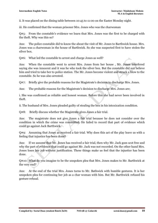 Intermediate English Notes Instructor: Makhdoom Mohsin
M.A in English literature
Compiled by: Seetal Daas (student Batch 2k10) NSSAB @ Golarchi seetal.daas@gmail.com 10
ii. It was placed on the dining table between 10:45 to 11:00 on the Easter Monday night.
iii. He confirmed that the woman prisoner Mrs. Jones who was the charwoman
Q#5: From the constable’e evidence we learn that Mrs. Jones was the first to be charged with
the theft. Why was this so?
Ans: The police constable did to know the about the visit of Mr. Jones to Barthwick house. Mrs.
Jones was a charwoman in the house of Barthwick. So she was suspected first to have stolen the
silver box.
Q#6: What led the constable to arrest and charge Jones as well?
Ans: When the constable went to arrest Mrs. Jones from her house , Mr. Jones interfered
saying she was innocent and it was he who took the silver box. But the constable did not believe
him and tried to take her to police station. The Mr. Jones become violent and struck a blow to the
constable. So he was also arrested.
Q#7: Briefly give the probable reasons for the Magistrate’s decision to discharge Mrs. Jones.
Ans: The probable reasons for the Magistrate’s decision to discharge Mrs. Jones are;
i. She was confirmed as reliable and honest woman. Before this she had never been involved in
theft.
ii. The husband of Mrs. Jones pleaded guilty of stealing the box in his intoxication condition.
Q#8: Briefly discuss whether the Magistrate gives Jones a fair trial.
Ans: The magistrate does not give Jones a fair trial because he does not consider over the
condition in which the crime was committed. He failed to record that part of evidence which
could go against Jack Barthwick.
Q#9: Assuming that Jones as received a fair trial. Why does this act of the play leave us with a
feeling that injustice has been done?
Ans: If we assume that Mr. Jones has received a fair trial, then why Mr. Jack goes scot free and
why the part of evidence that could go against Mr. Jack was not recorded. On the other hand Mrs.
Jones loses her job without justification. These things make us feel that the injustice has been
done.
Q#10: What do you imagine to be the unspoken plea that Mrs. Jones makes to Mr. Barthwick at
the very end?
Ans: At the end of the trial Mrs. Jones turns to Mr. Bathwick with humble gestures. It is her
unspoken plea for continuing her job as a char woman with him. But Mr. Barthwick refused his
gesture refusal.
 