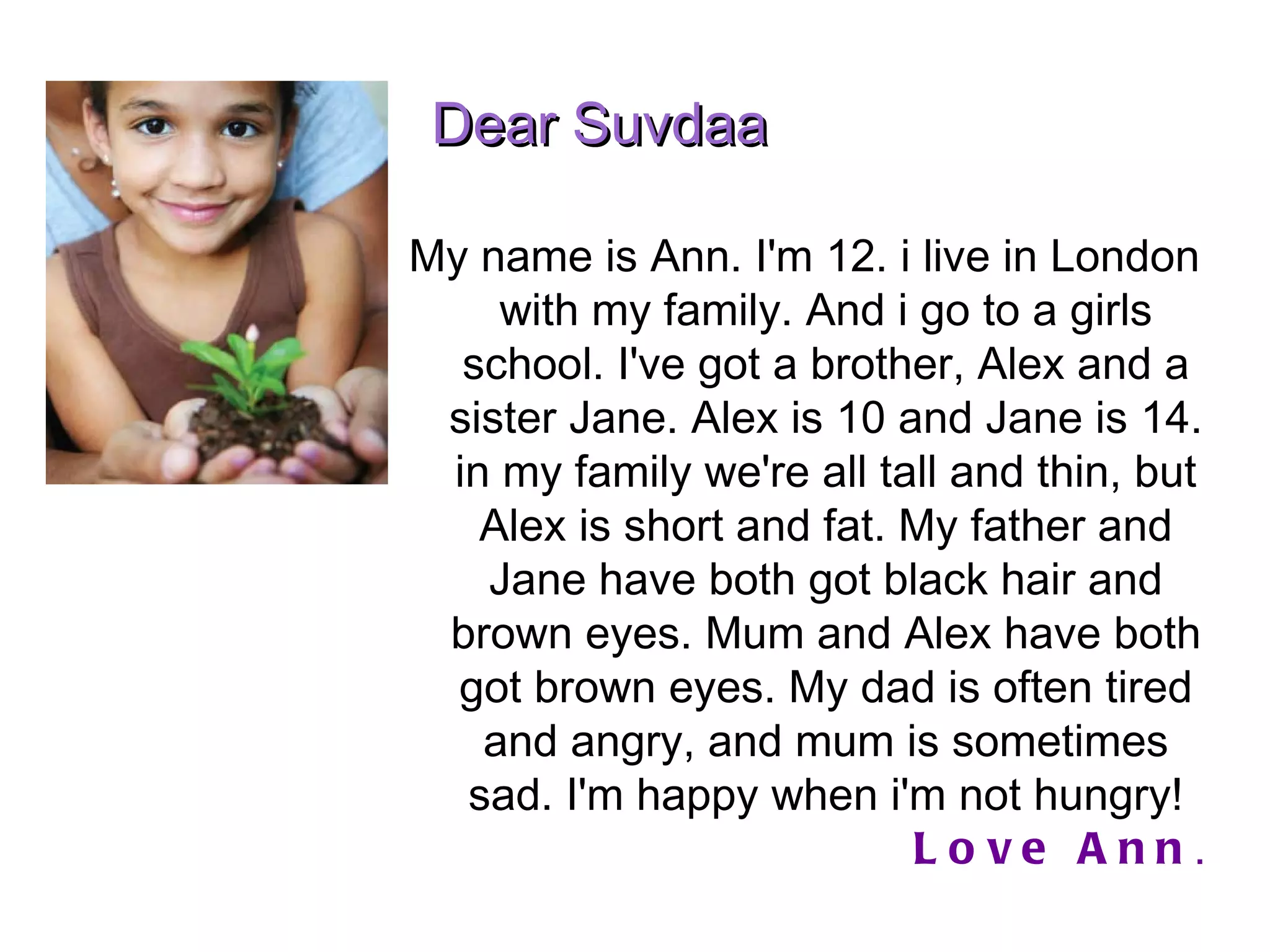 My name is Ann. I'm 12. i live in London with my family. And i go to a girls school. I've got a brother, Alex and a sister Jane. Alex is 10 and Jane is 14. in my family we're all tall and thin, but Alex is short and fat. My father and Jane have both got black hair and brown eyes. Mum and Alex have both got brown eyes. My dad is often tired and angry, and mum is sometimes sad. I'm happy when i'm not hungry! Love Ann . Dear Suvdaa  
