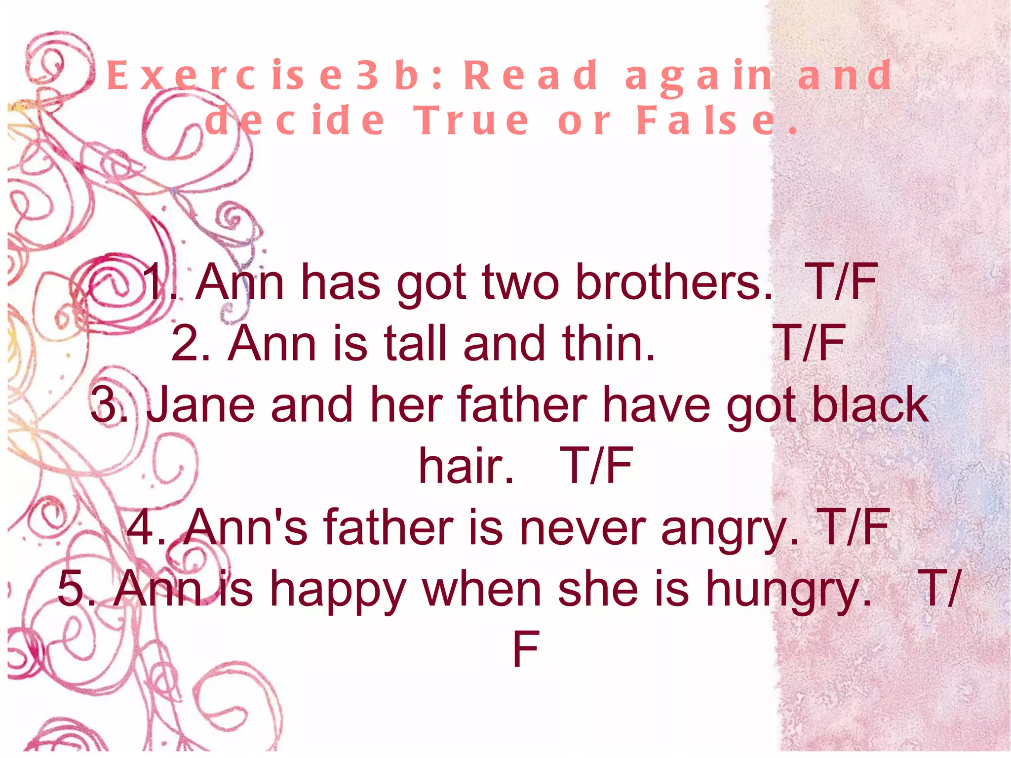 Exercise3b: Read again and decide True or False. 1. Ann has got two brothers.  T/F 2. Ann is tall and thin.  T/F 3. Jane and her father have got black hair.  T/F 4. Ann's father is never angry. T/F 5. Ann is happy when she is hungry.  T/F 