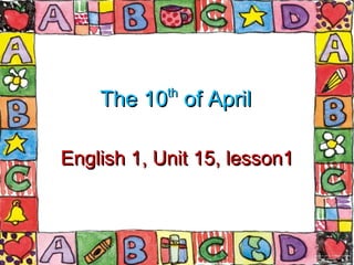 The 10 th  of April English 1, Unit 15, lesson1 