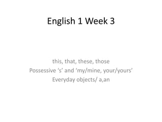English 1 Week 3
this, that, these, those
Possessive ‘s’ and ‘my/mine, your/yours’
Everyday objects/ a,an
 