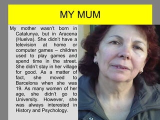 MY MUM My mother wasn’t born in Catalunya, but in Aracena (Huelva). She didn’t have a television at home or computer games – children used to play games and spend time in the street. She didn’t stay in her village for good. As a matter of fact, she moved to Barcelona when she was 19. As many women of her age, she didn’t go to University. However, she was always interested in History and Psychology. Foto! 