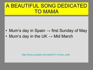 A BEAUTIFUL SONG DEDICATED TO MAMA Mum’s day in Spain -> first Sunday of May Mum’s day in the UK -> Mid March http://www.youtube.com/watch?v=-yrVpc_xprE 
