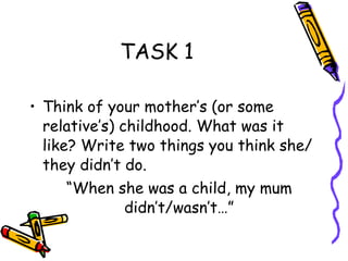 TASK 1 Think of your mother’s (or some relative’s) childhood. What was it like? Write two things you think she/ they didn’t do. “ When she was a child, my mum didn’t/wasn’t…” 