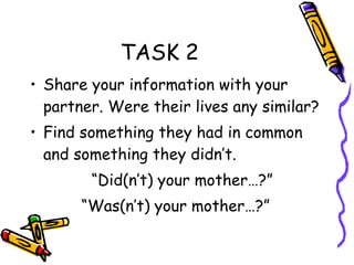 TASK 2 Share your information with your partner. Were their lives any similar? Find something they had in common and something they didn’t. “ Did(n’t) your mother…?” “ Was(n’t) your mother…?” 