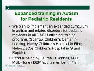 •  We plan to implement an expanded curriculum
in autism and related disorders for pediatric
residents in all 3 MSU-affiliated training
programs (Sparrow Children’s Center in
Lansing; Hurley Children’s Hospital in Flint;
Helen DeVos Children’s Hospital in Grand
Rapids).
•  Effort is being by Lauren O’Connell, M.D.,
MSU-Hurley DBP faculty member in Flint
Expanded training in Autism
for Pediatric Residents
 
