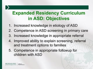 1.  Increased knowledge in etiology of ASD
2.  Competence in ASD screening in primary care
3.  Increased knowledge in appropriate referral
4.  Improved ability to explain screening, referral
and treatment options to families
5.  Competence in appropriate followup for
children with ASD
Expanded Residency Curriculum
in ASD: Objectives
 