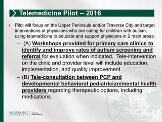 •  Pilot will focus on the Upper Peninsula and/or Traverse City and target
interventions at physicians who are caring for children with autism,
using telemedicine to educate and support physicians in 2 main areas:
–  (A) Workshops provided for primary care clinics to
identify and improve rates of autism screening and
referral for evaluation when indicated. Tele-intervention
on the clinic and provider level will include education,
implementation, and quality improvement.
–  (B) Tele-consultation between PCP and
developmental behavioral pediatrician/mental health
providers regarding therapeutic options, including
medications
Telemedicine Pilot -- 2016
 