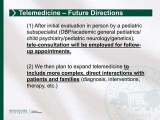 (1) After initial evaluation in person by a pediatric
subspecialist (DBP/academic general pediatrics/
child psychiatry/pediatric neurology/genetics),
tele-consultation will be employed for follow-
up appointments.
(2) We then plan to expand telemedicine to
include more complex, direct interactions with
patients and families (diagnosis, interventions,
therapy, etc.)
Telemedicine – Future Directions
 