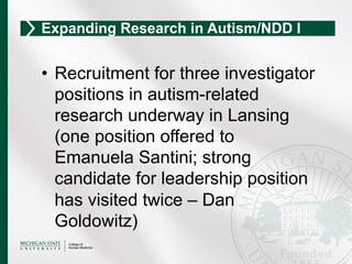 •  Recruitment for three investigator
positions in autism-related
research underway in Lansing
(one position offered to
Emanuela Santini; strong
candidate for leadership position
has visited twice – Dan
Goldowitz)
Expanding Research in Autism/NDD I
 